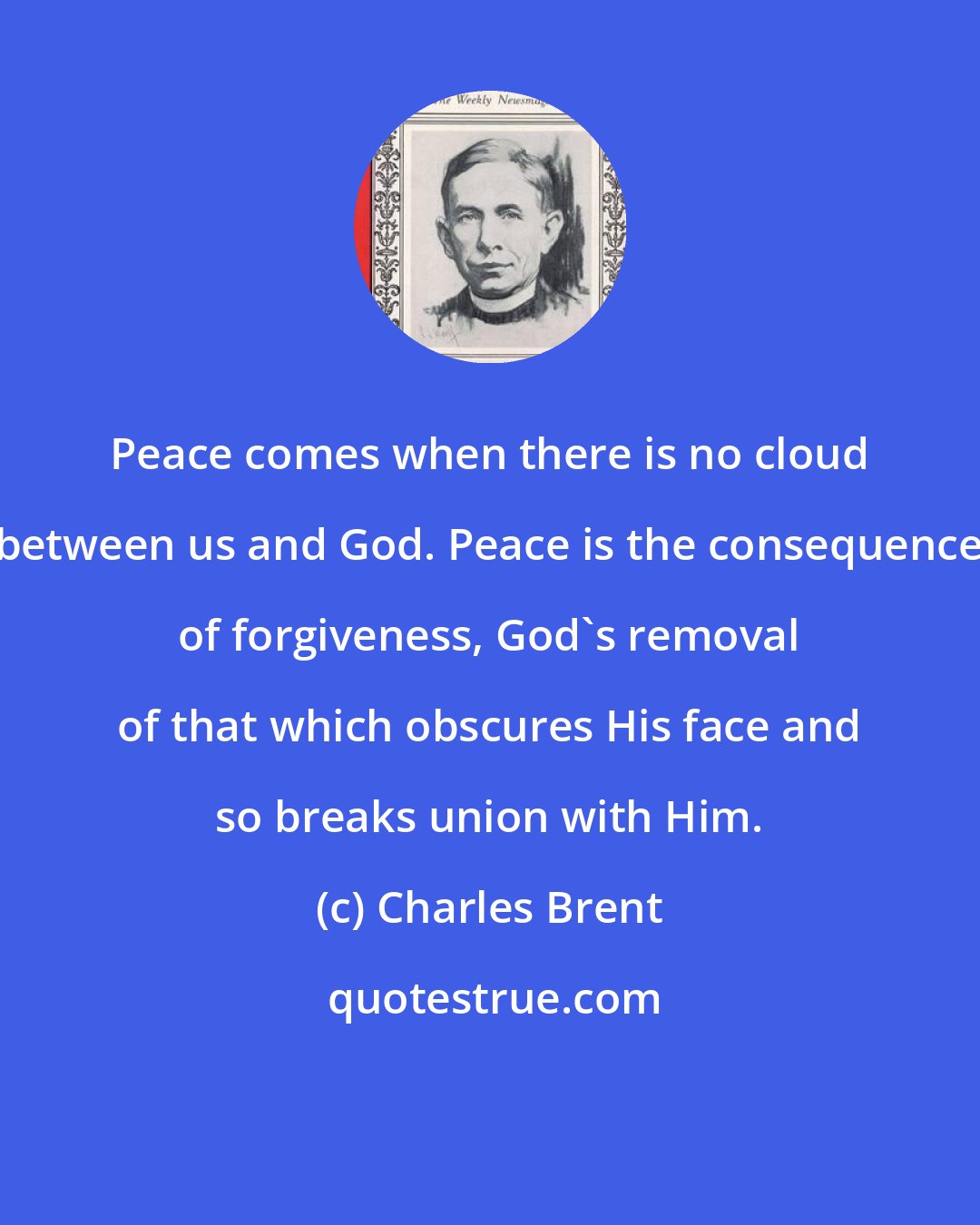 Charles Brent: Peace comes when there is no cloud between us and God. Peace is the consequence of forgiveness, God's removal of that which obscures His face and so breaks union with Him.