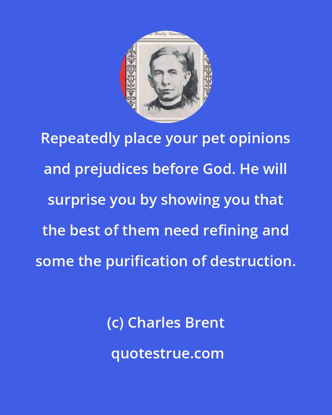 Charles Brent: Repeatedly place your pet opinions and prejudices before God. He will surprise you by showing you that the best of them need refining and some the purification of destruction.