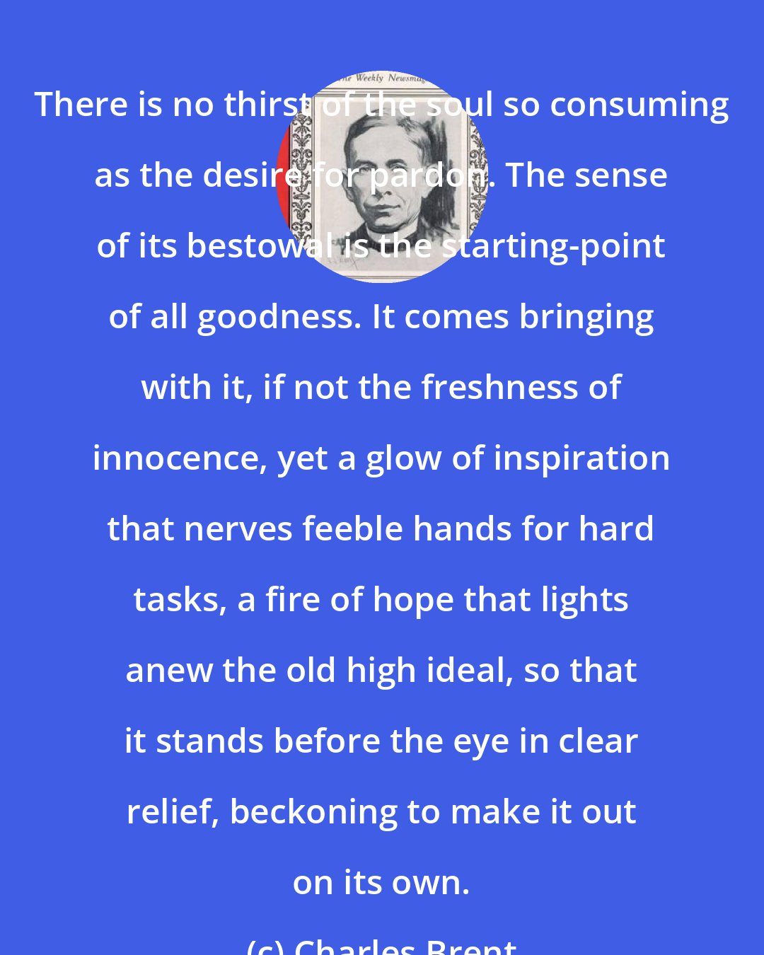 Charles Brent: There is no thirst of the soul so consuming as the desire for pardon. The sense of its bestowal is the starting-point of all goodness. It comes bringing with it, if not the freshness of innocence, yet a glow of inspiration that nerves feeble hands for hard tasks, a fire of hope that lights anew the old high ideal, so that it stands before the eye in clear relief, beckoning to make it out on its own.