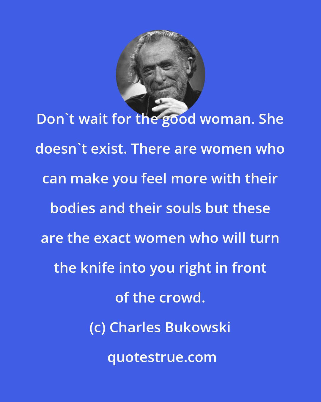 Charles Bukowski: Don't wait for the good woman. She doesn't exist. There are women who can make you feel more with their bodies and their souls but these are the exact women who will turn the knife into you right in front of the crowd.