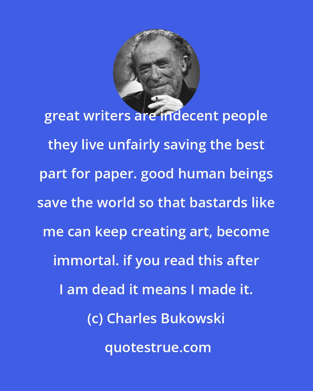 Charles Bukowski: great writers are indecent people they live unfairly saving the best part for paper. good human beings save the world so that bastards like me can keep creating art, become immortal. if you read this after I am dead it means I made it.