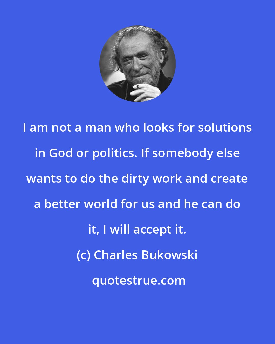 Charles Bukowski: I am not a man who looks for solutions in God or politics. If somebody else wants to do the dirty work and create a better world for us and he can do it, I will accept it.