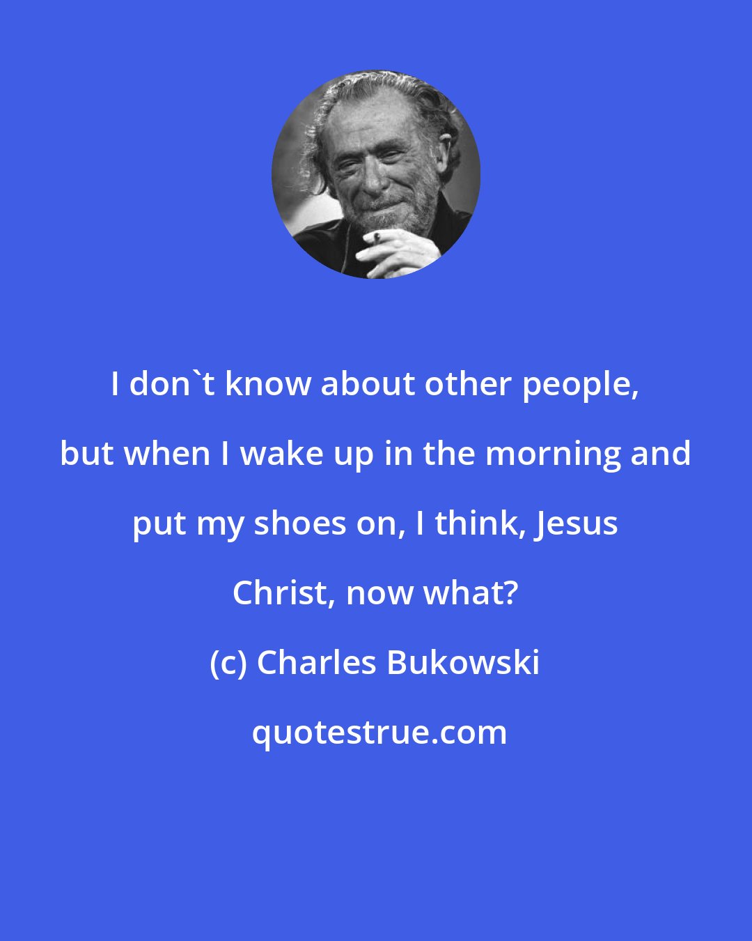 Charles Bukowski: I don't know about other people, but when I wake up in the morning and put my shoes on, I think, Jesus Christ, now what?