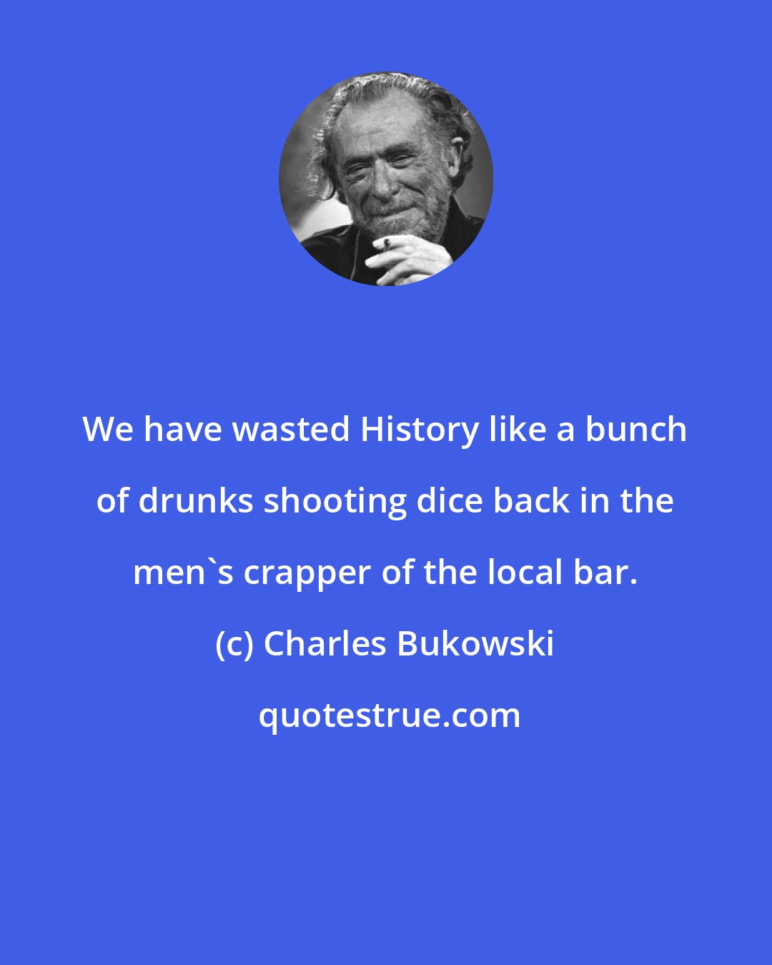 Charles Bukowski: We have wasted History like a bunch of drunks shooting dice back in the men's crapper of the local bar.