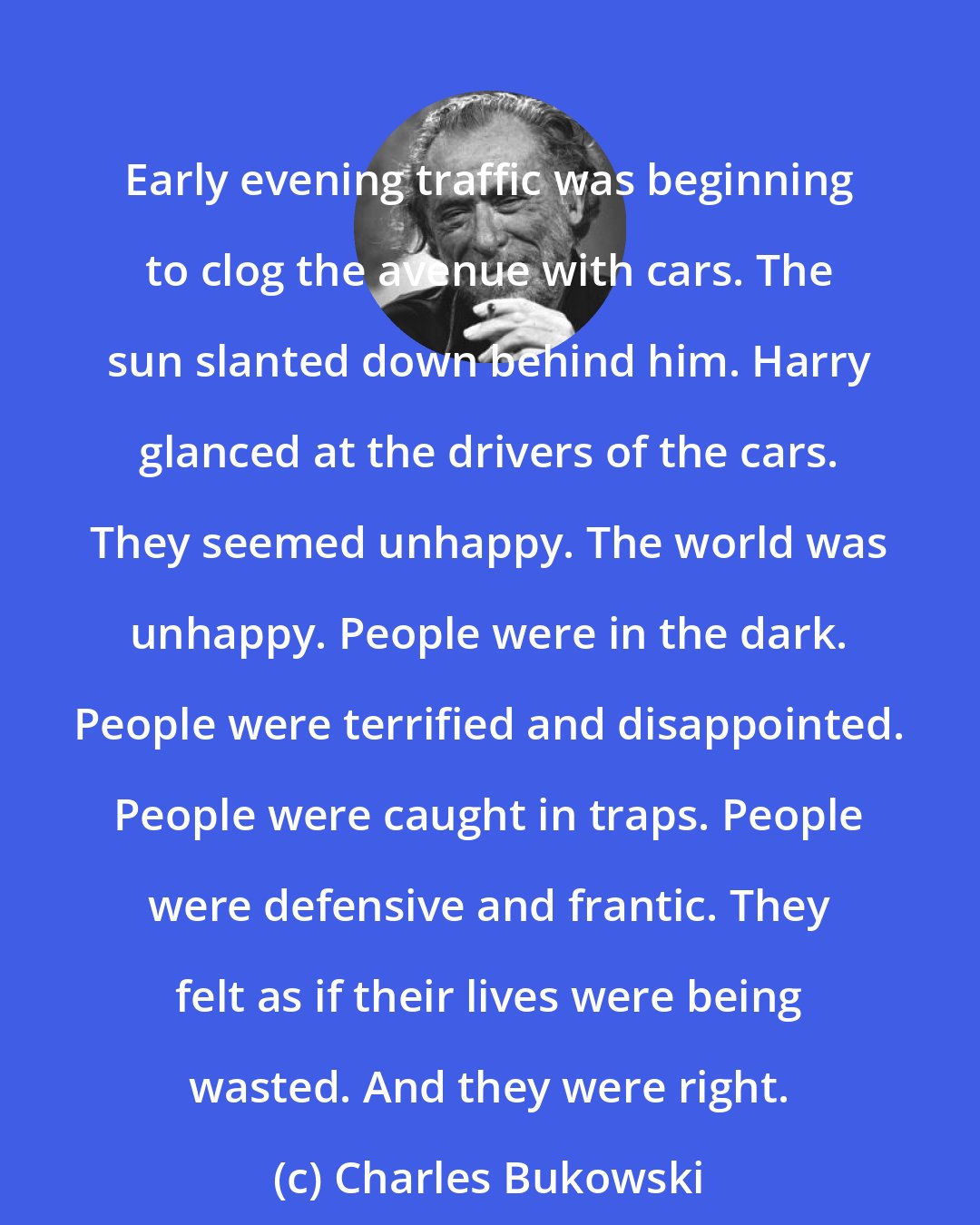 Charles Bukowski: Early evening traffic was beginning to clog the avenue with cars. The sun slanted down behind him. Harry glanced at the drivers of the cars. They seemed unhappy. The world was unhappy. People were in the dark. People were terrified and disappointed. People were caught in traps. People were defensive and frantic. They felt as if their lives were being wasted. And they were right.