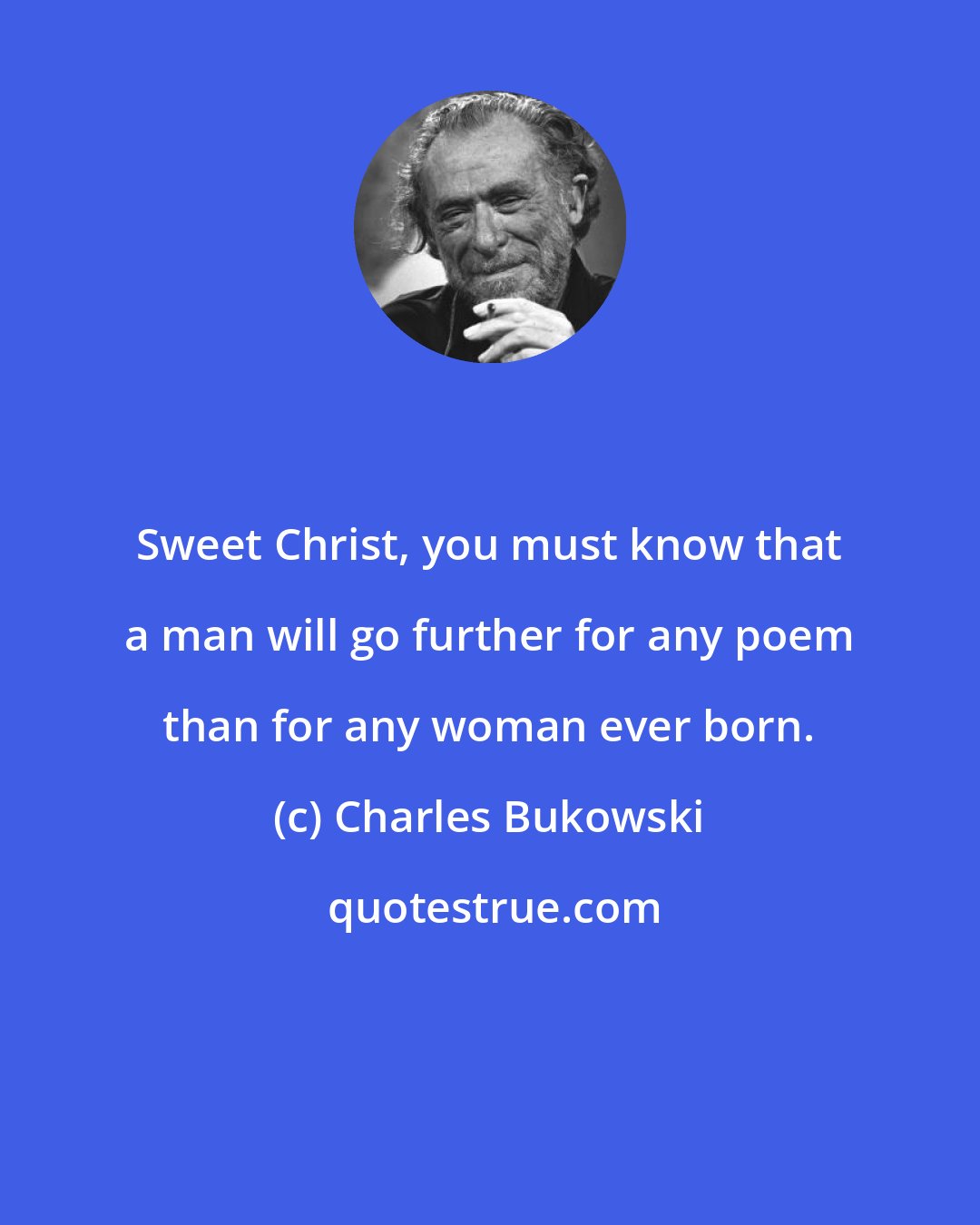 Charles Bukowski: Sweet Christ, you must know that a man will go further for any poem than for any woman ever born.