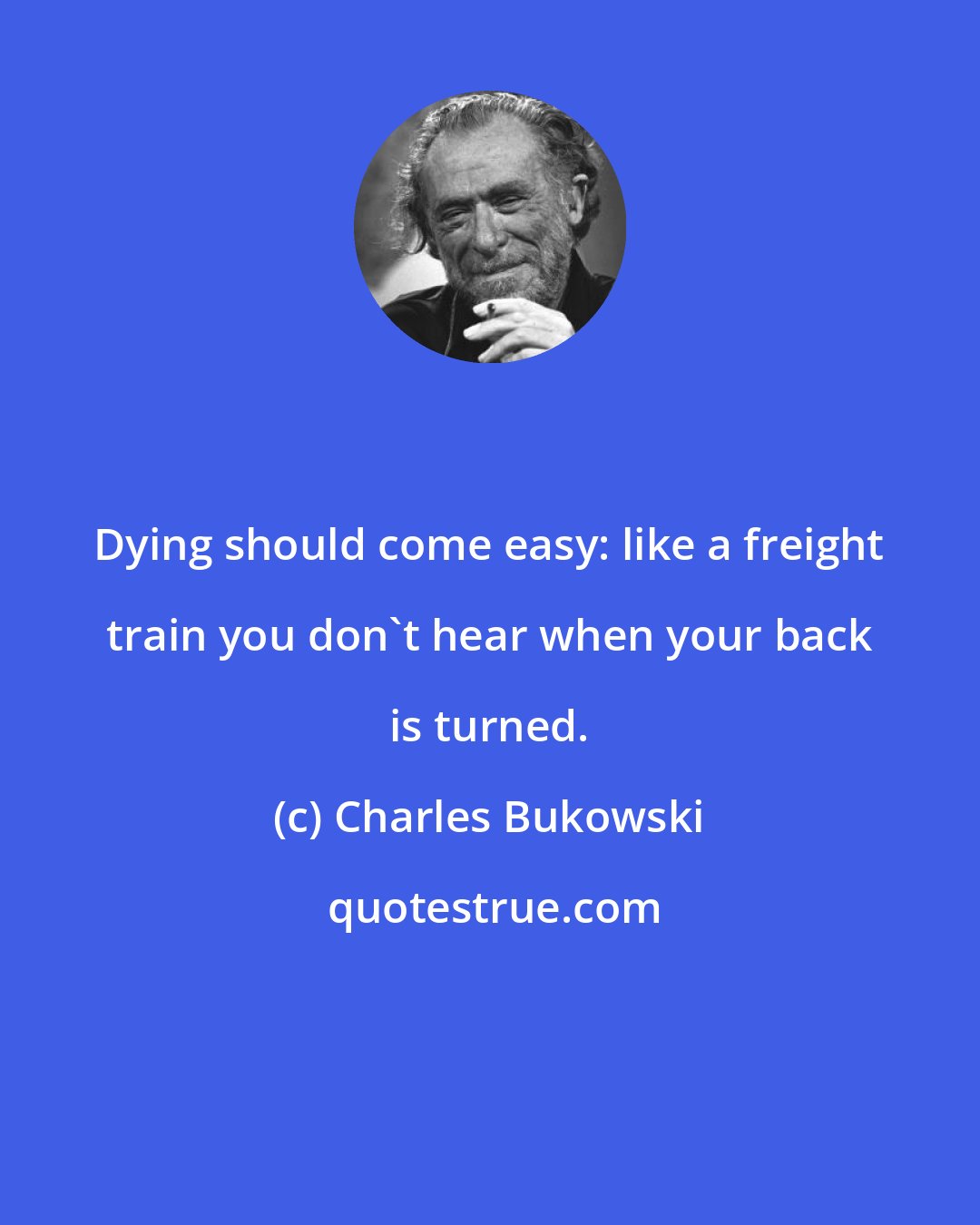 Charles Bukowski: Dying should come easy: like a freight train you don't hear when your back is turned.