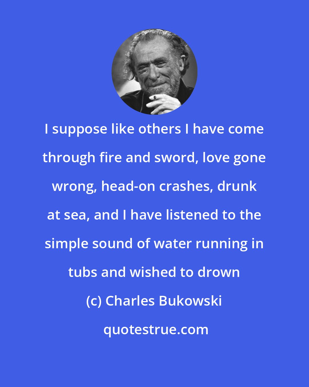 Charles Bukowski: I suppose like others I have come through fire and sword, love gone wrong, head-on crashes, drunk at sea, and I have listened to the simple sound of water running in tubs and wished to drown