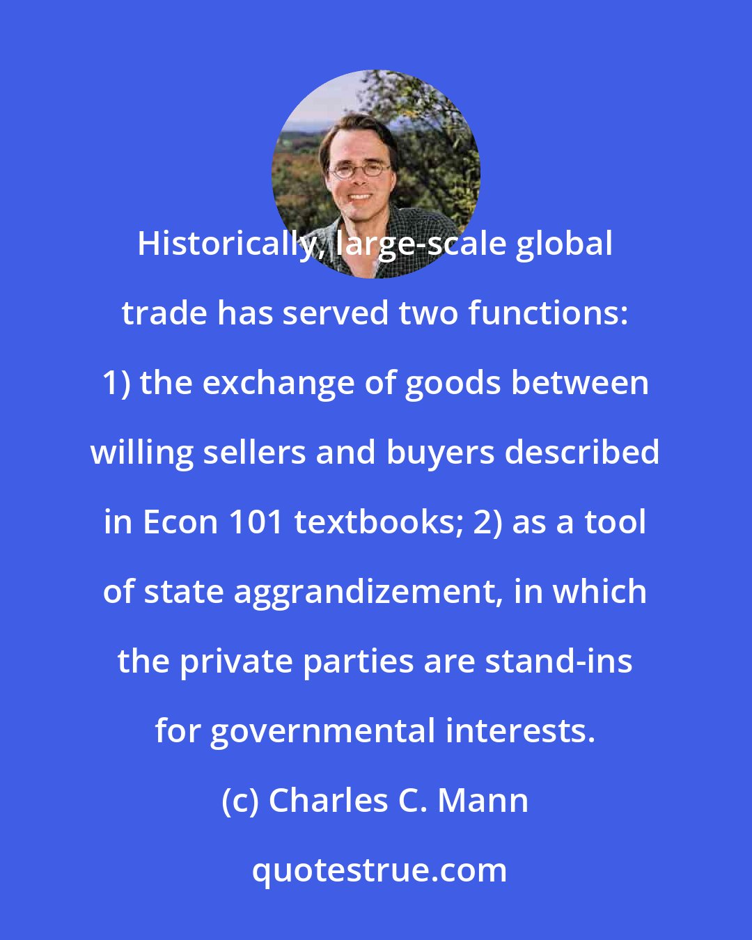 Charles C. Mann: Historically, large-scale global trade has served two functions: 1) the exchange of goods between willing sellers and buyers described in Econ 101 textbooks; 2) as a tool of state aggrandizement, in which the private parties are stand-ins for governmental interests.