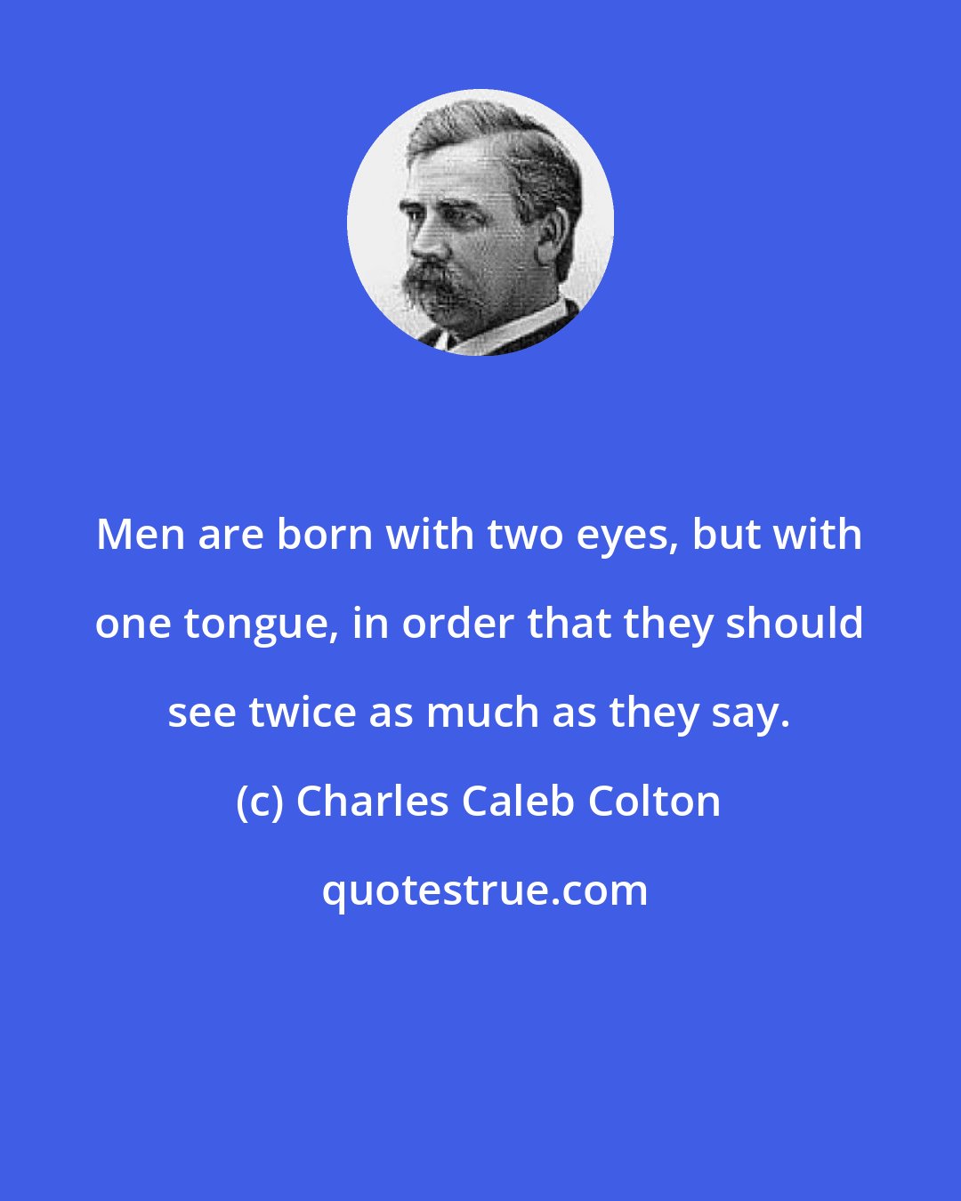 Charles Caleb Colton: Men are born with two eyes, but with one tongue, in order that they should see twice as much as they say.