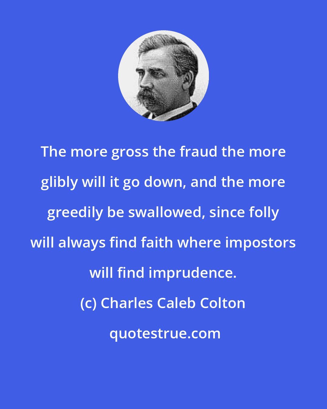 Charles Caleb Colton: The more gross the fraud the more glibly will it go down, and the more greedily be swallowed, since folly will always find faith where impostors will find imprudence.