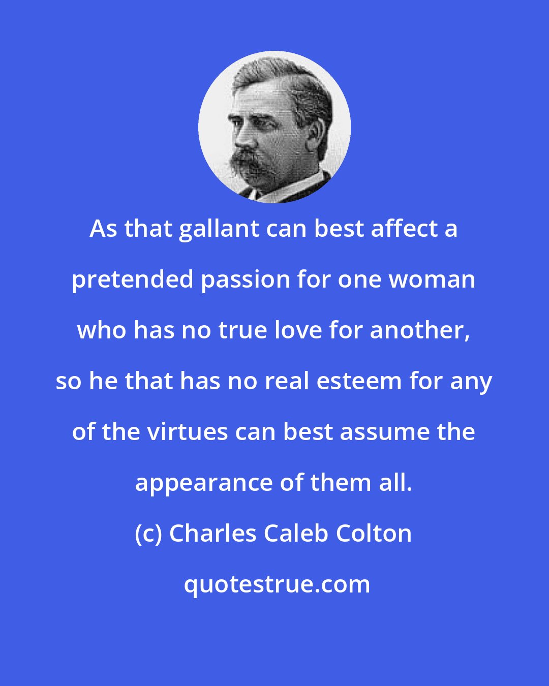 Charles Caleb Colton: As that gallant can best affect a pretended passion for one woman who has no true love for another, so he that has no real esteem for any of the virtues can best assume the appearance of them all.