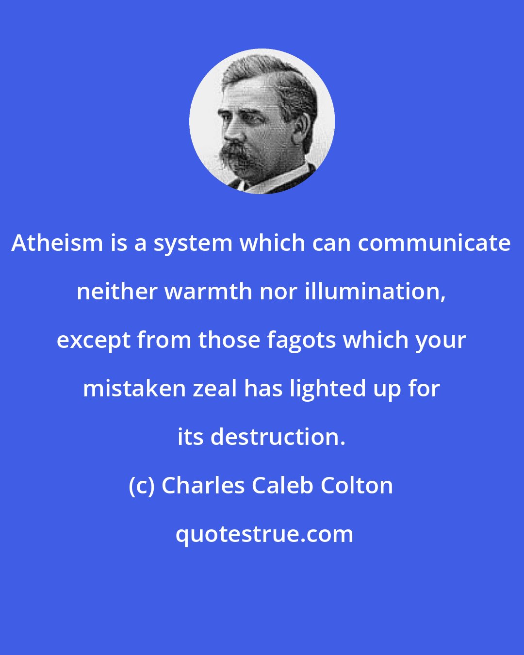 Charles Caleb Colton: Atheism is a system which can communicate neither warmth nor illumination, except from those fagots which your mistaken zeal has lighted up for its destruction.