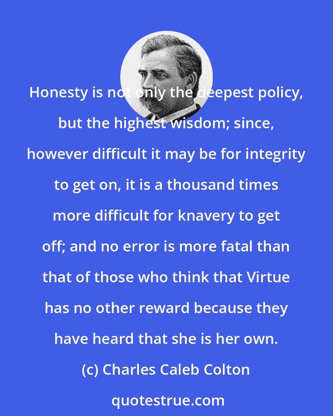 Charles Caleb Colton: Honesty is not only the deepest policy, but the highest wisdom; since, however difficult it may be for integrity to get on, it is a thousand times more difficult for knavery to get off; and no error is more fatal than that of those who think that Virtue has no other reward because they have heard that she is her own.