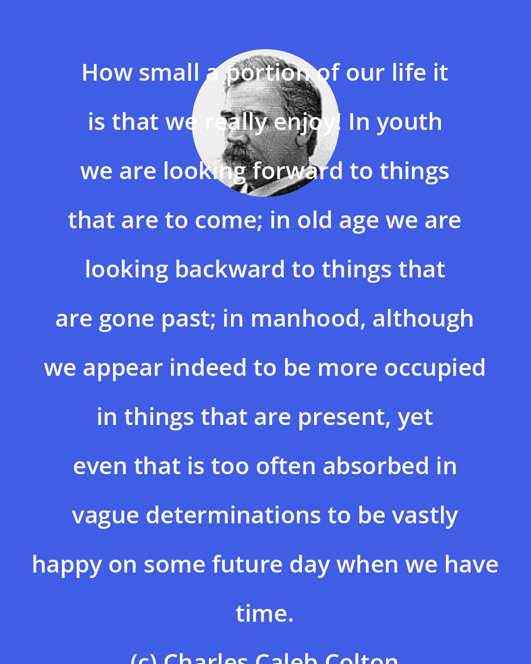 Charles Caleb Colton: How small a portion of our life it is that we really enjoy! In youth we are looking forward to things that are to come; in old age we are looking backward to things that are gone past; in manhood, although we appear indeed to be more occupied in things that are present, yet even that is too often absorbed in vague determinations to be vastly happy on some future day when we have time.