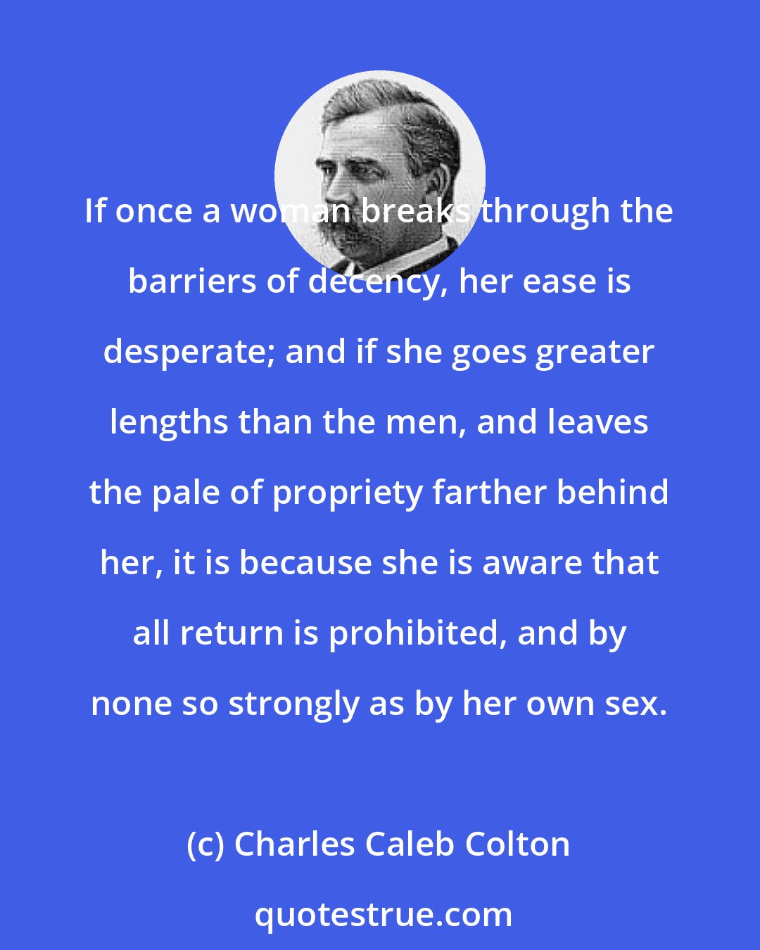 Charles Caleb Colton: If once a woman breaks through the barriers of decency, her ease is desperate; and if she goes greater lengths than the men, and leaves the pale of propriety farther behind her, it is because she is aware that all return is prohibited, and by none so strongly as by her own sex.