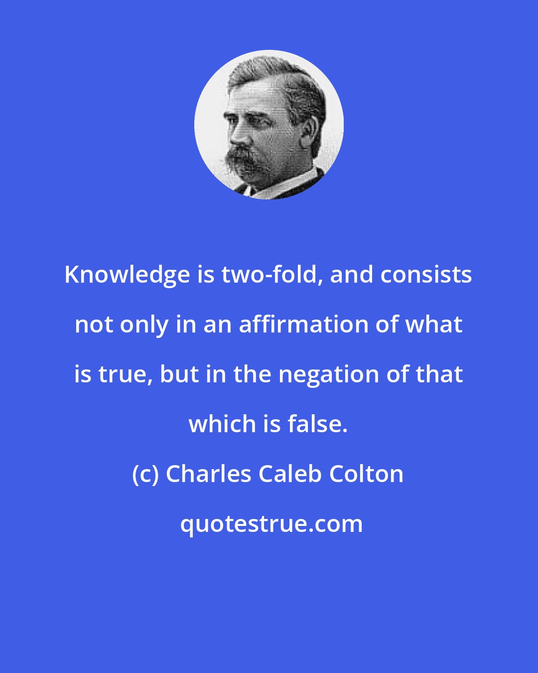 Charles Caleb Colton: Knowledge is two-fold, and consists not only in an affirmation of what is true, but in the negation of that which is false.