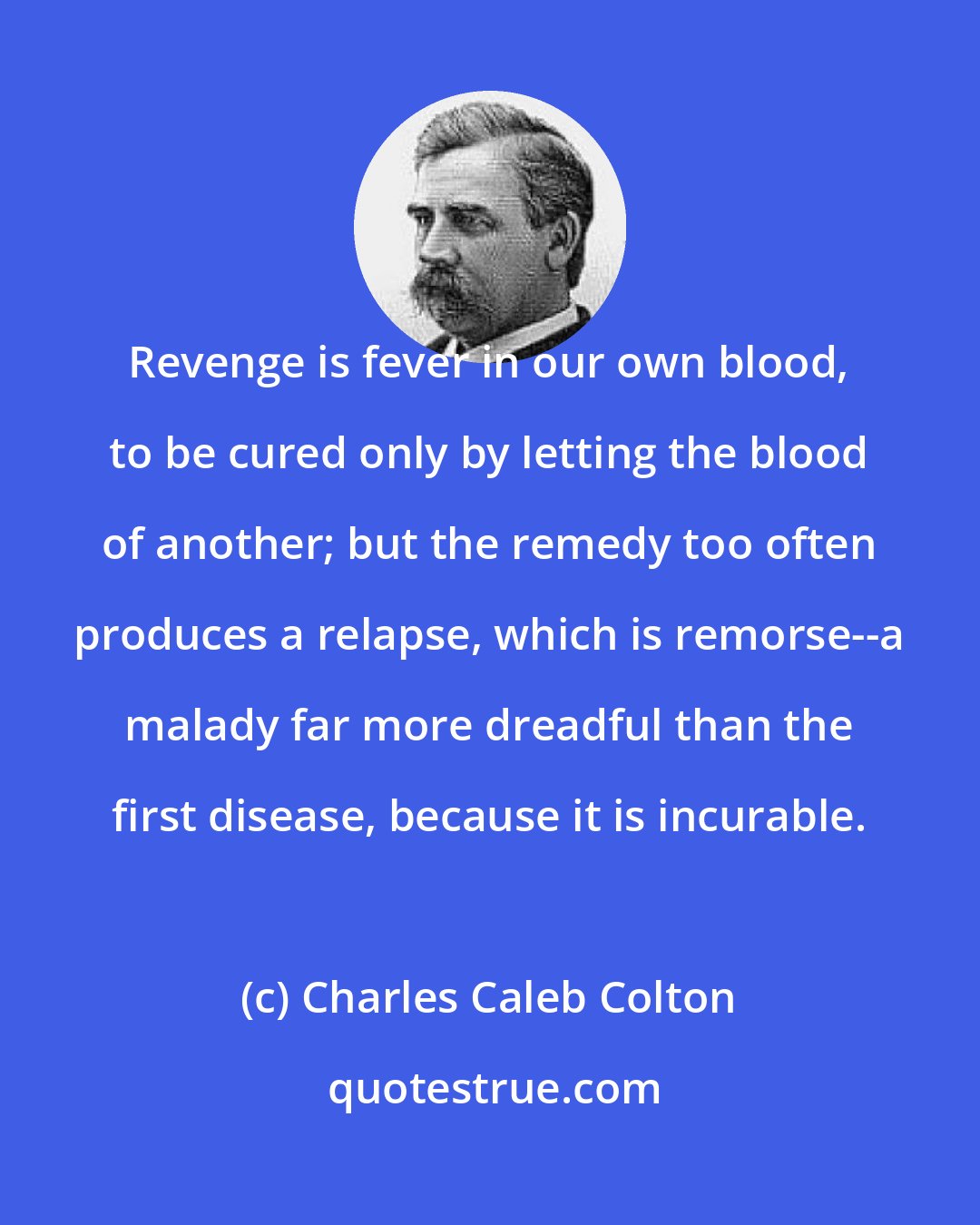 Charles Caleb Colton: Revenge is fever in our own blood, to be cured only by letting the blood of another; but the remedy too often produces a relapse, which is remorse--a malady far more dreadful than the first disease, because it is incurable.