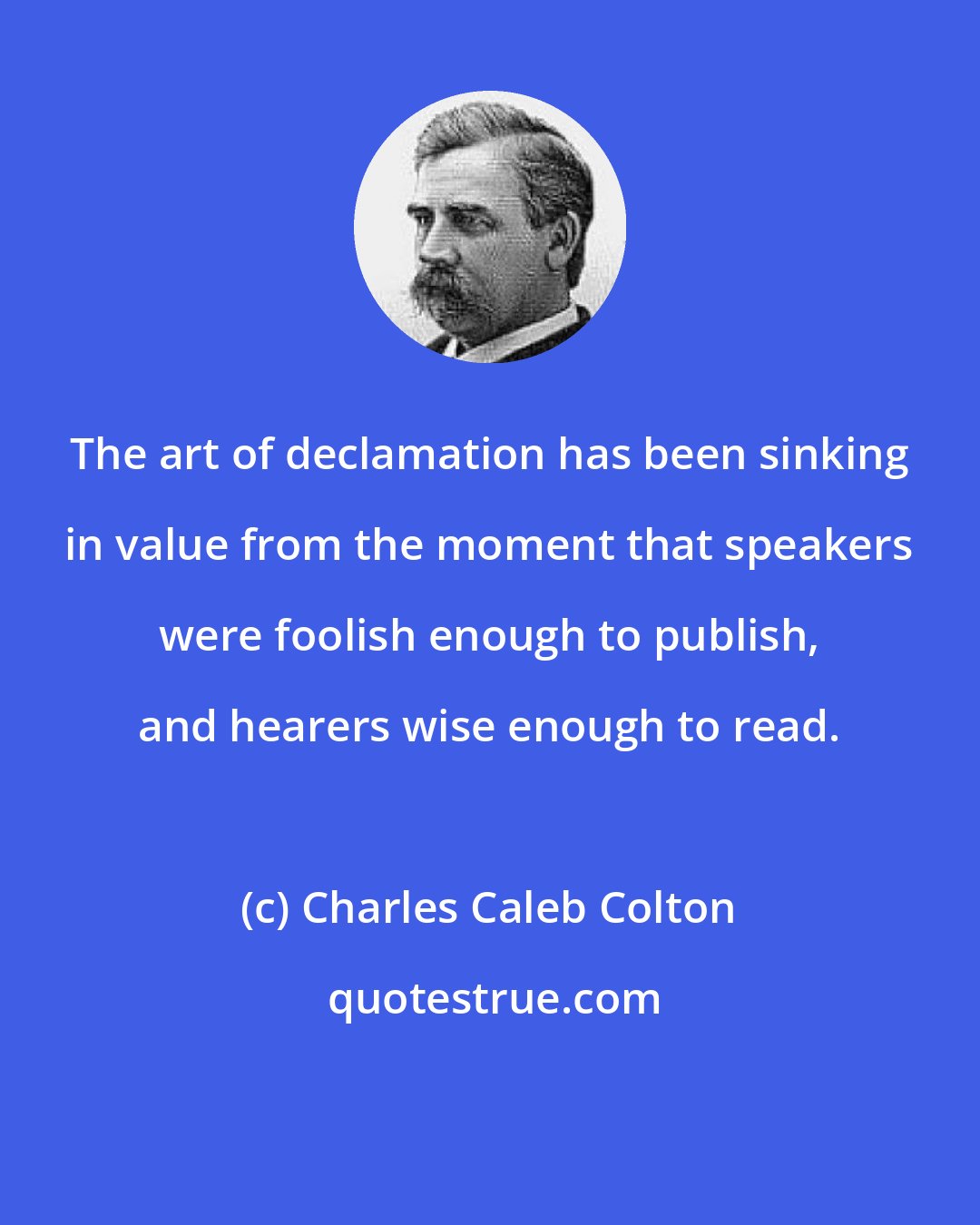 Charles Caleb Colton: The art of declamation has been sinking in value from the moment that speakers were foolish enough to publish, and hearers wise enough to read.