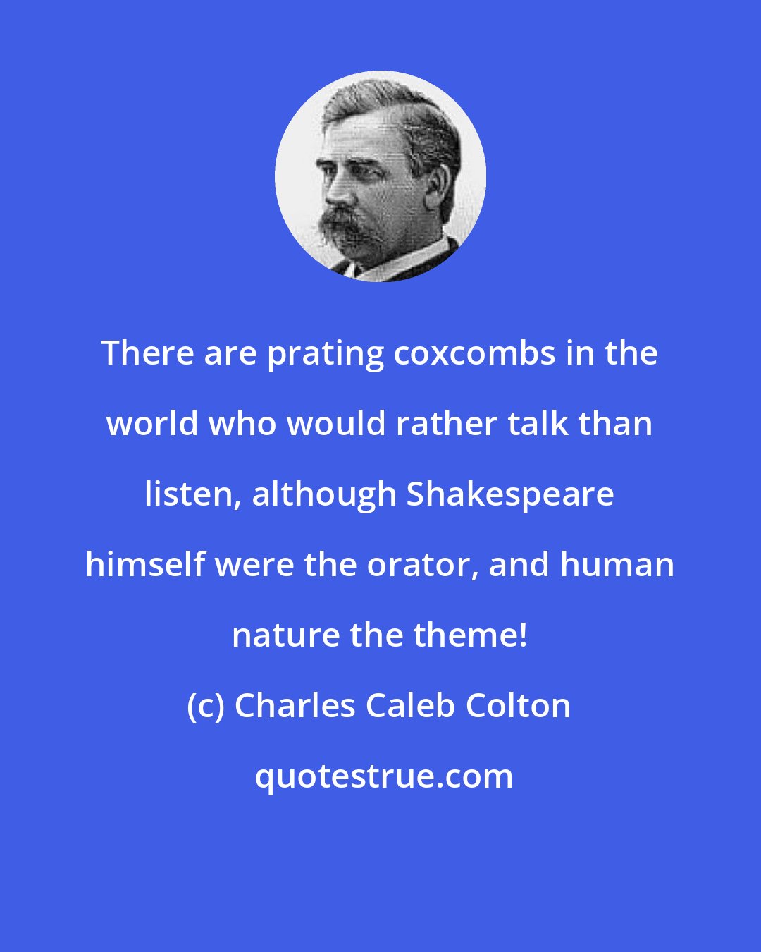 Charles Caleb Colton: There are prating coxcombs in the world who would rather talk than listen, although Shakespeare himself were the orator, and human nature the theme!