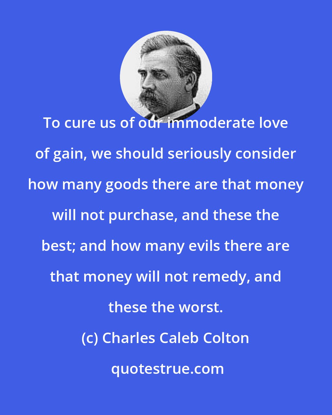 Charles Caleb Colton: To cure us of our immoderate love of gain, we should seriously consider how many goods there are that money will not purchase, and these the best; and how many evils there are that money will not remedy, and these the worst.