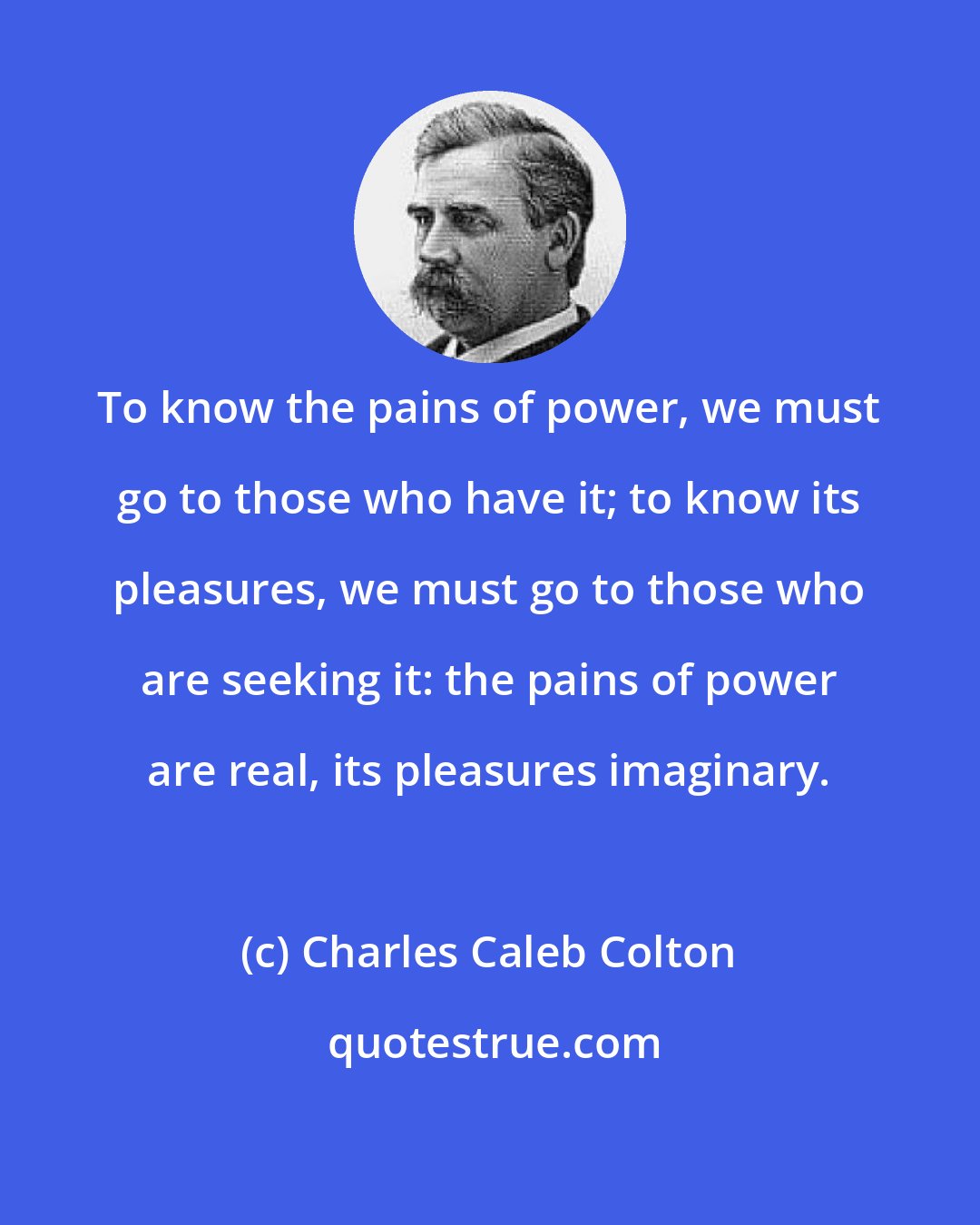 Charles Caleb Colton: To know the pains of power, we must go to those who have it; to know its pleasures, we must go to those who are seeking it: the pains of power are real, its pleasures imaginary.