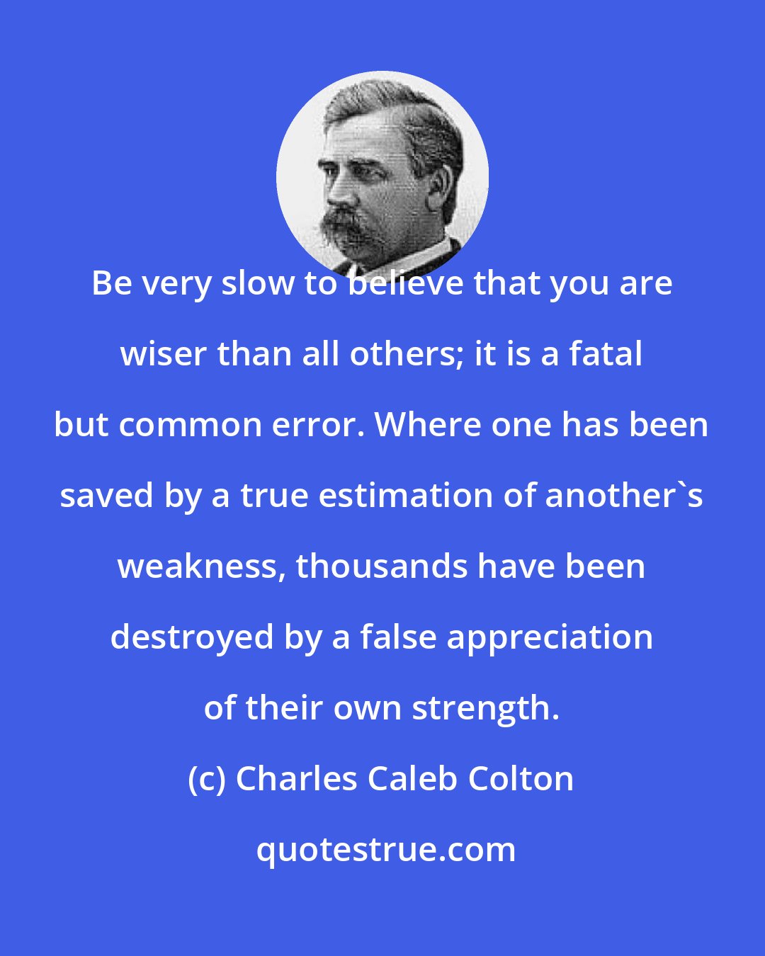 Charles Caleb Colton: Be very slow to believe that you are wiser than all others; it is a fatal but common error. Where one has been saved by a true estimation of another's weakness, thousands have been destroyed by a false appreciation of their own strength.
