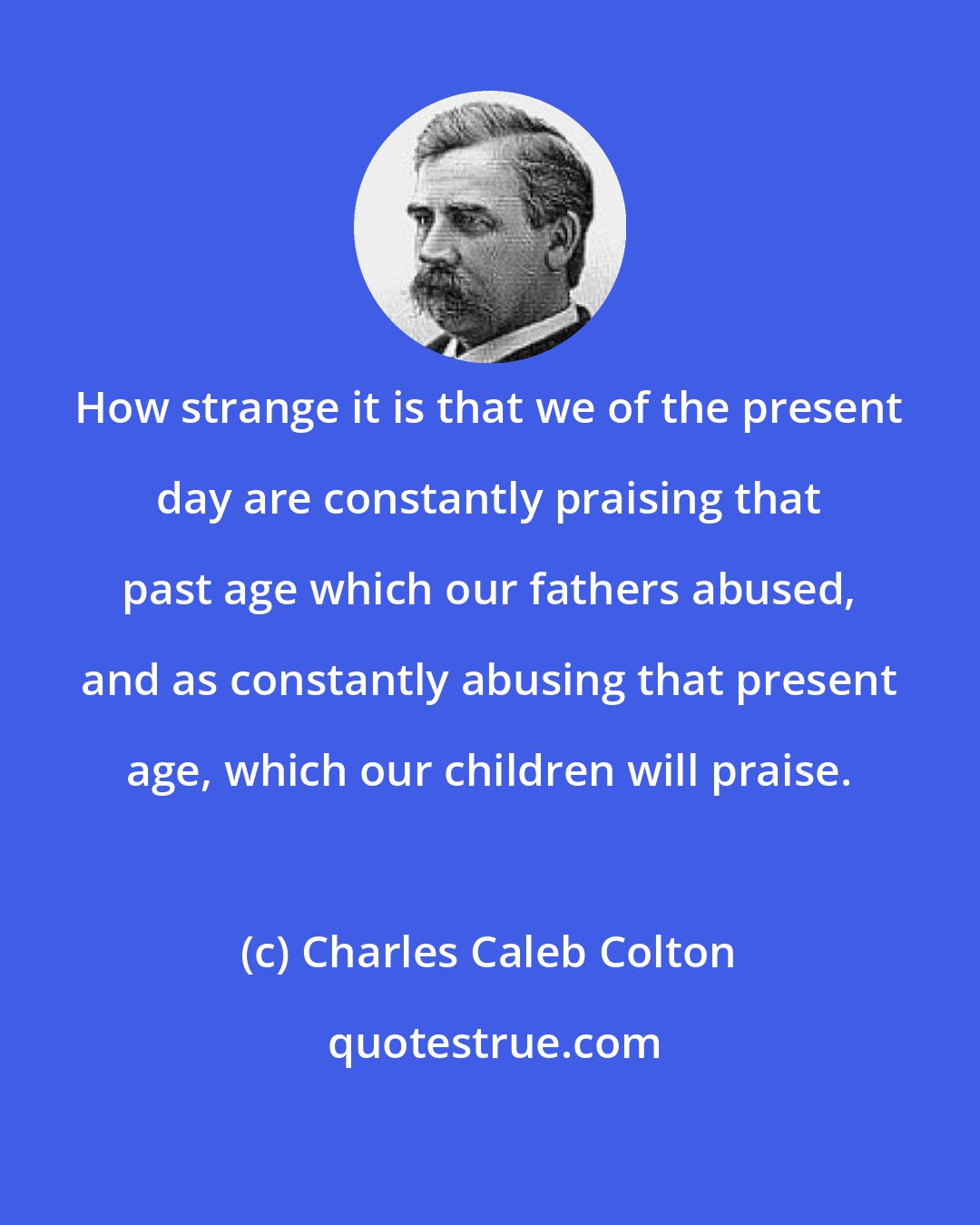 Charles Caleb Colton: How strange it is that we of the present day are constantly praising that past age which our fathers abused, and as constantly abusing that present age, which our children will praise.