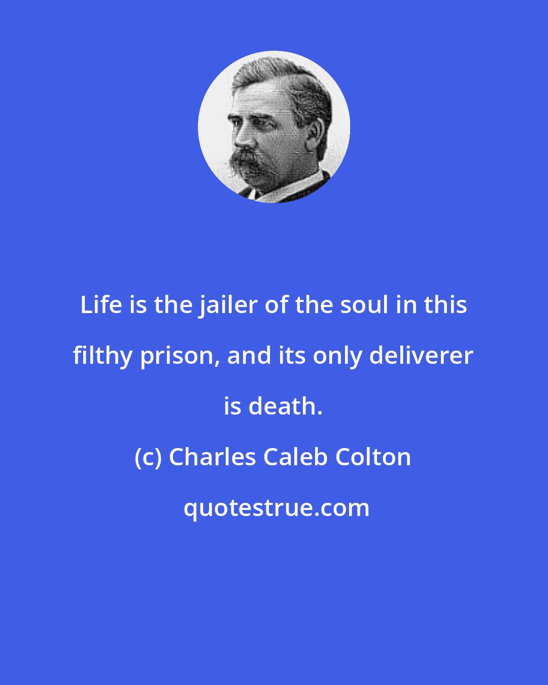 Charles Caleb Colton: Life is the jailer of the soul in this filthy prison, and its only deliverer is death.