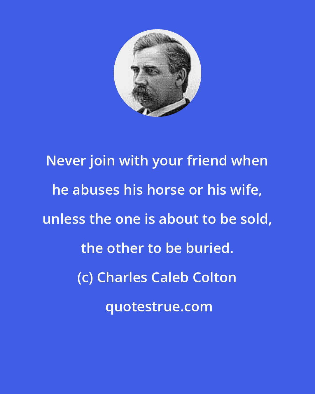 Charles Caleb Colton: Never join with your friend when he abuses his horse or his wife, unless the one is about to be sold, the other to be buried.