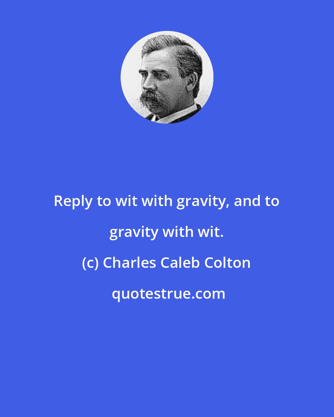 Charles Caleb Colton: Reply to wit with gravity, and to gravity with wit.