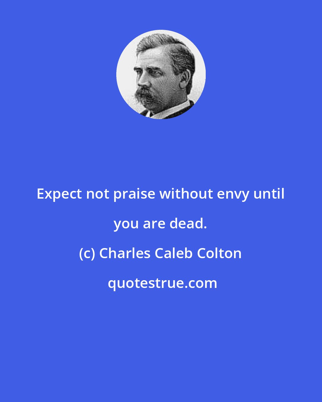 Charles Caleb Colton: Expect not praise without envy until you are dead.