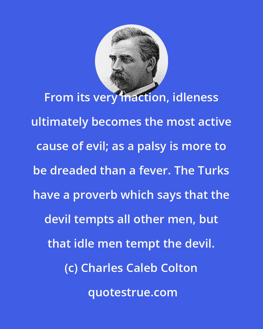 Charles Caleb Colton: From its very inaction, idleness ultimately becomes the most active cause of evil; as a palsy is more to be dreaded than a fever. The Turks have a proverb which says that the devil tempts all other men, but that idle men tempt the devil.