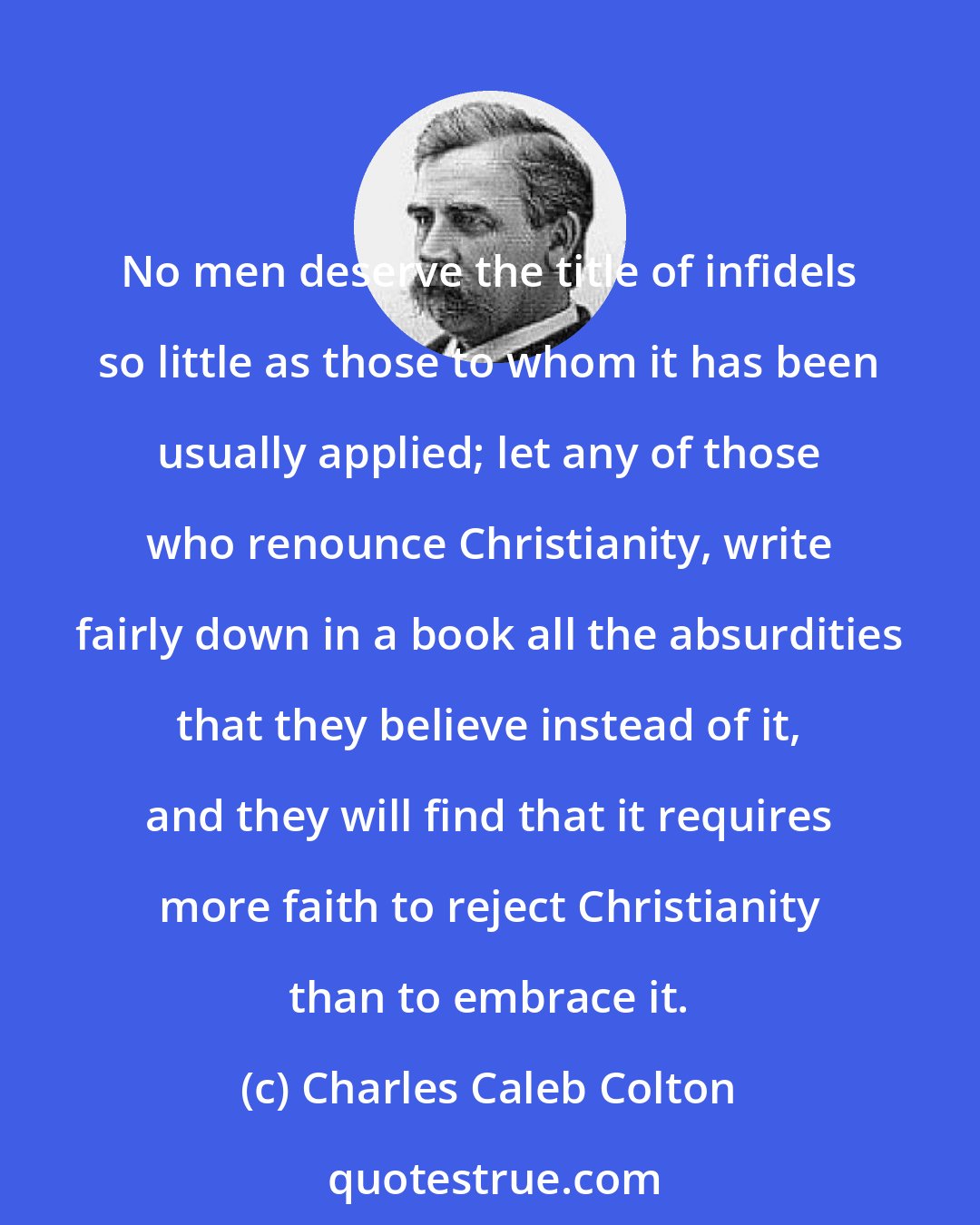 Charles Caleb Colton: No men deserve the title of infidels so little as those to whom it has been usually applied; let any of those who renounce Christianity, write fairly down in a book all the absurdities that they believe instead of it, and they will find that it requires more faith to reject Christianity than to embrace it.