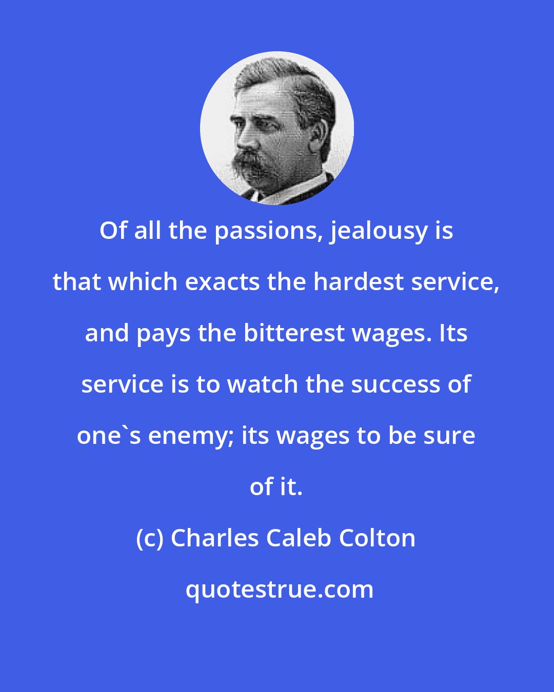 Charles Caleb Colton: Of all the passions, jealousy is that which exacts the hardest service, and pays the bitterest wages. Its service is to watch the success of one's enemy; its wages to be sure of it.