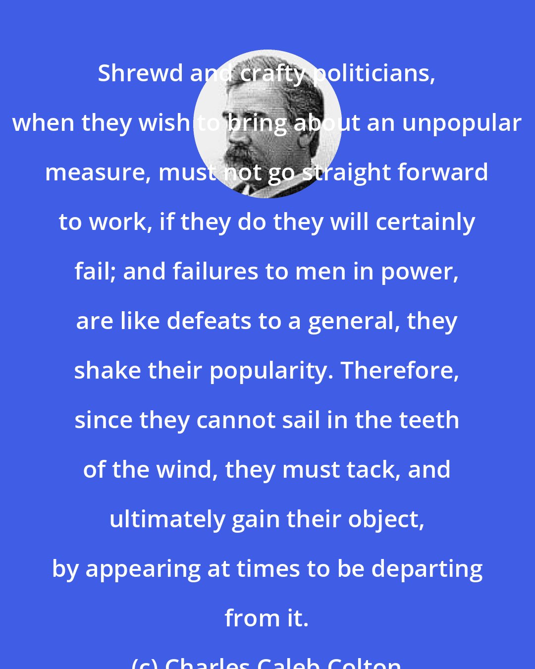 Charles Caleb Colton: Shrewd and crafty politicians, when they wish to bring about an unpopular measure, must not go straight forward to work, if they do they will certainly fail; and failures to men in power, are like defeats to a general, they shake their popularity. Therefore, since they cannot sail in the teeth of the wind, they must tack, and ultimately gain their object, by appearing at times to be departing from it.