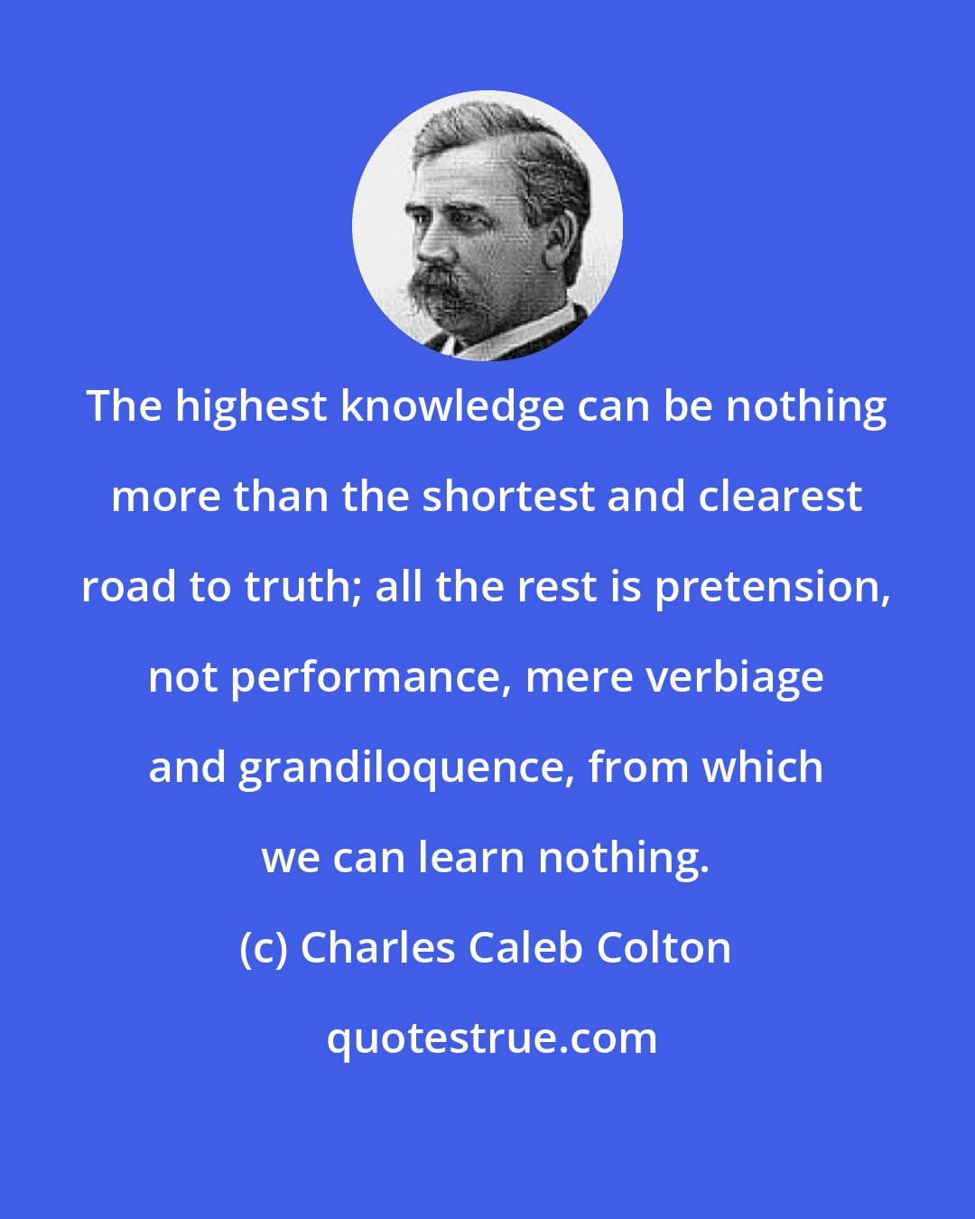 Charles Caleb Colton: The highest knowledge can be nothing more than the shortest and clearest road to truth; all the rest is pretension, not performance, mere verbiage and grandiloquence, from which we can learn nothing.