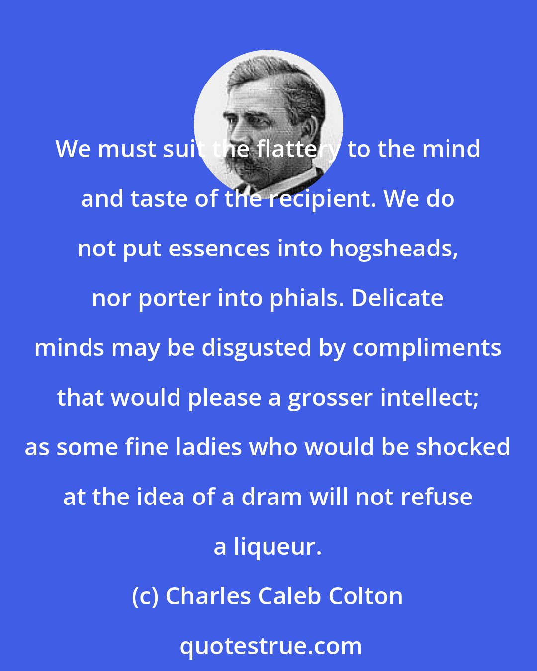 Charles Caleb Colton: We must suit the flattery to the mind and taste of the recipient. We do not put essences into hogsheads, nor porter into phials. Delicate minds may be disgusted by compliments that would please a grosser intellect; as some fine ladies who would be shocked at the idea of a dram will not refuse a liqueur.
