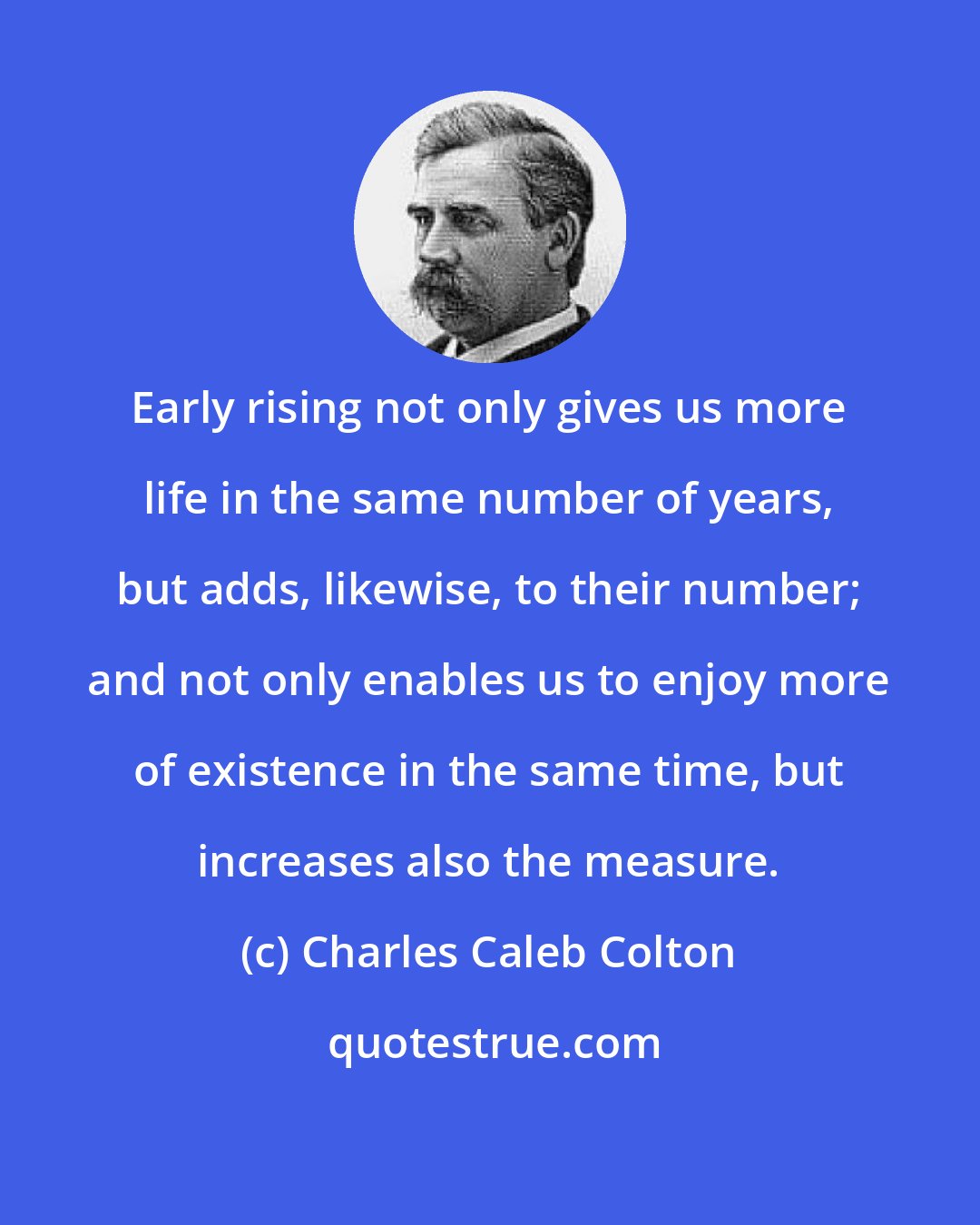 Charles Caleb Colton: Early rising not only gives us more life in the same number of years, but adds, likewise, to their number; and not only enables us to enjoy more of existence in the same time, but increases also the measure.
