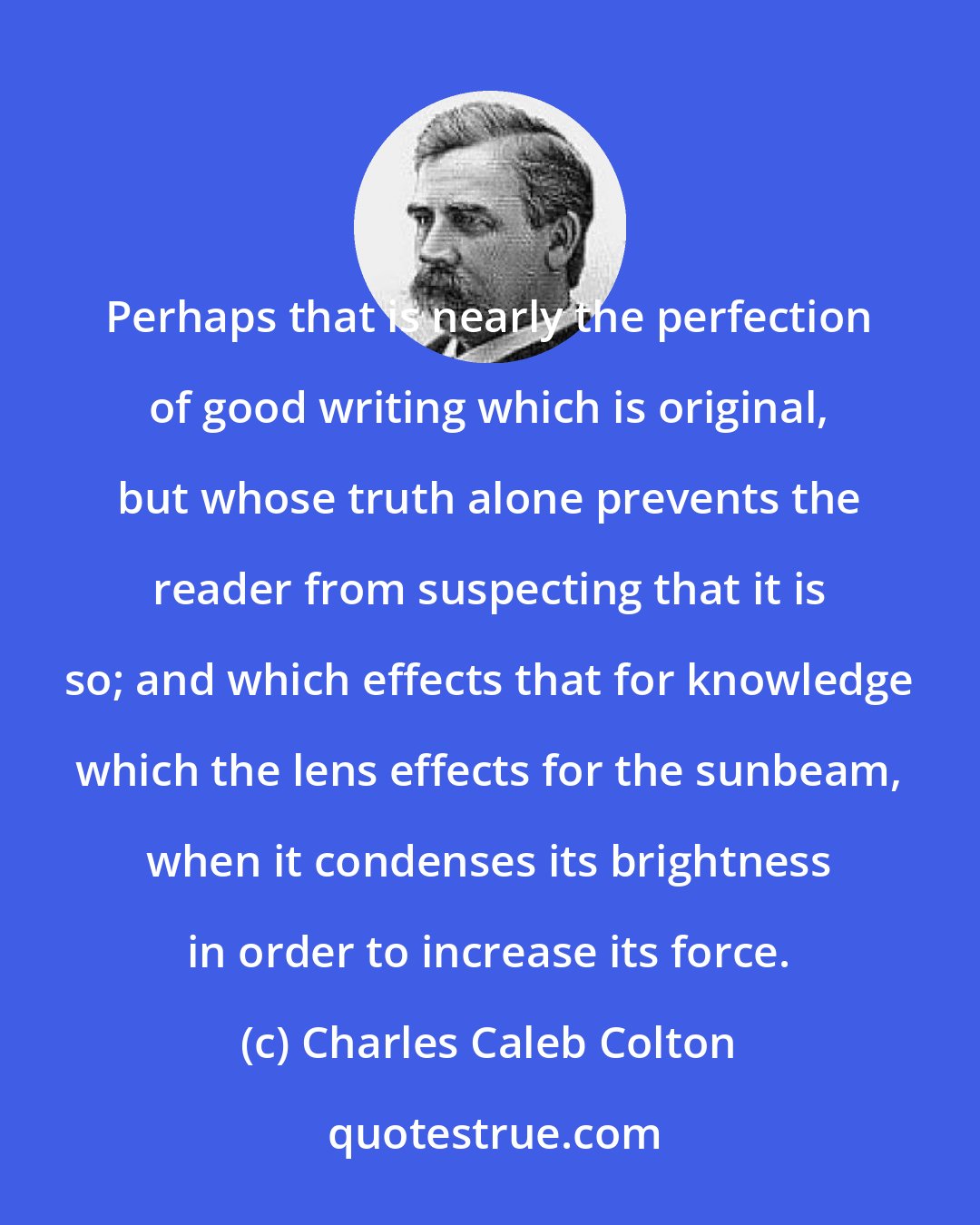 Charles Caleb Colton: Perhaps that is nearly the perfection of good writing which is original, but whose truth alone prevents the reader from suspecting that it is so; and which effects that for knowledge which the lens effects for the sunbeam, when it condenses its brightness in order to increase its force.