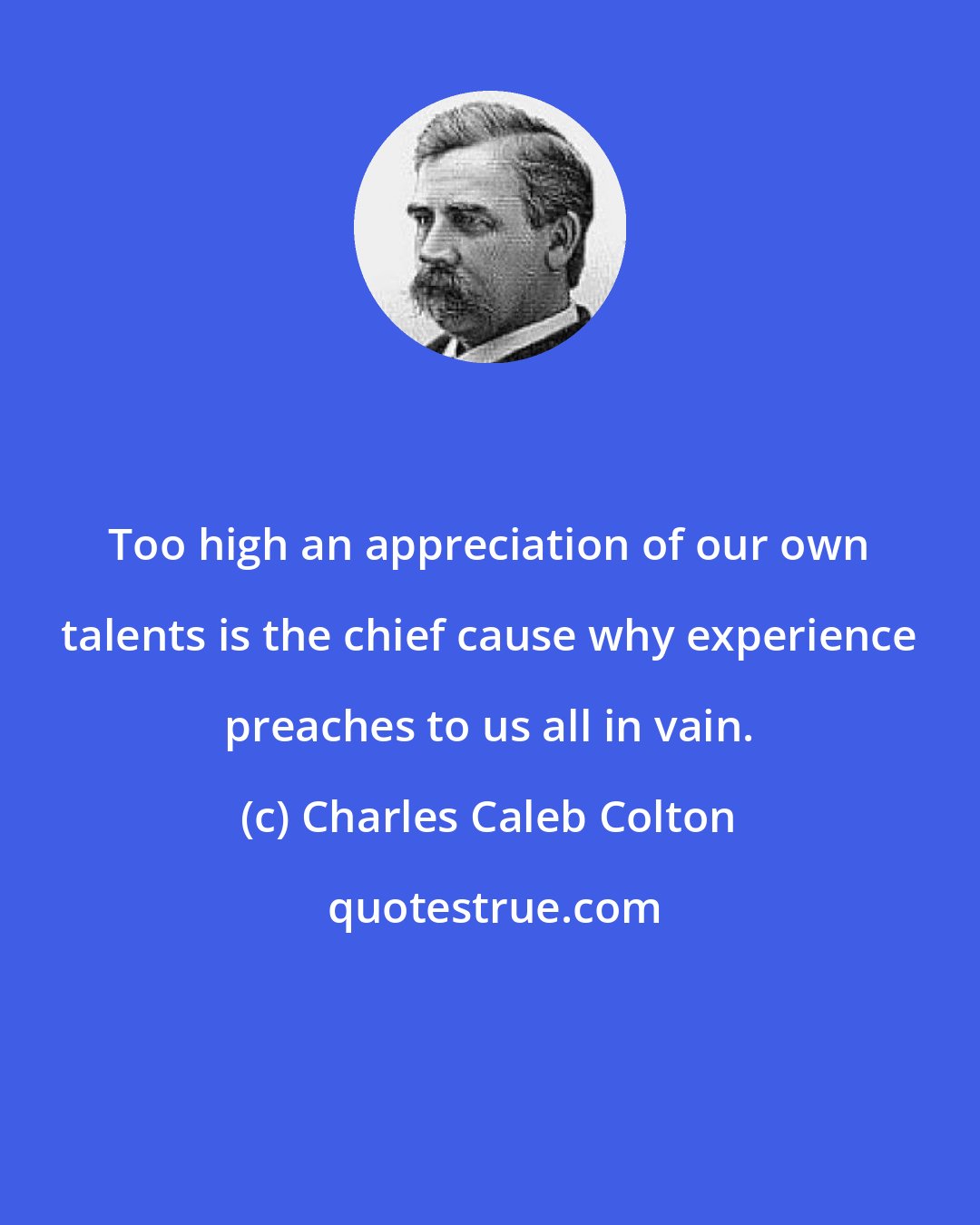Charles Caleb Colton: Too high an appreciation of our own talents is the chief cause why experience preaches to us all in vain.