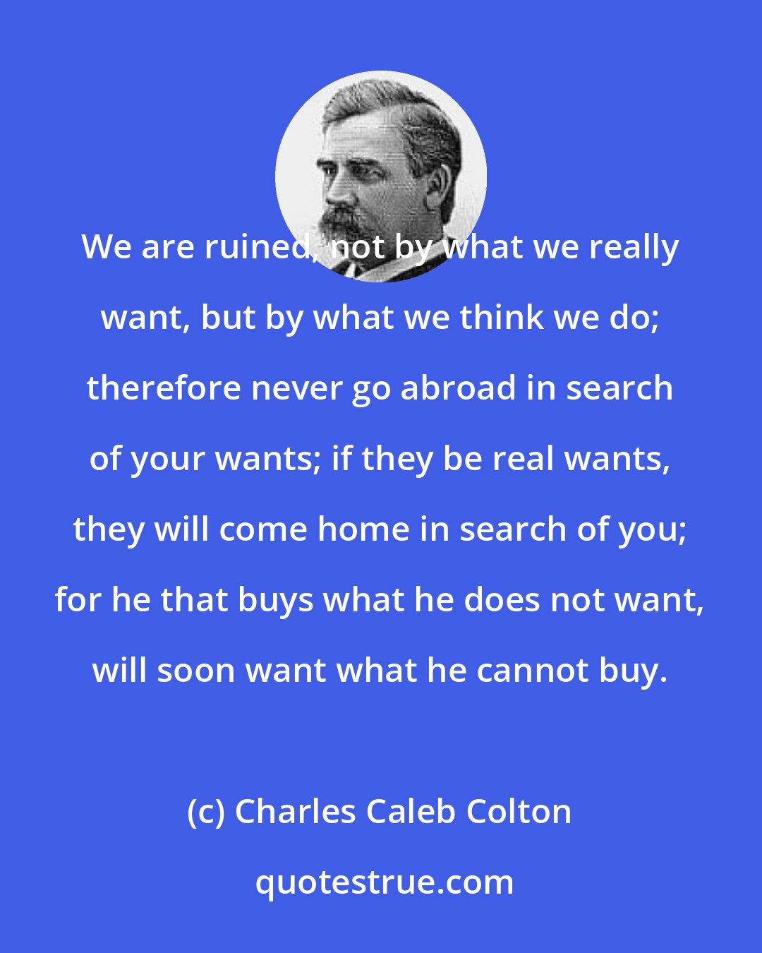 Charles Caleb Colton: We are ruined, not by what we really want, but by what we think we do; therefore never go abroad in search of your wants; if they be real wants, they will come home in search of you; for he that buys what he does not want, will soon want what he cannot buy.