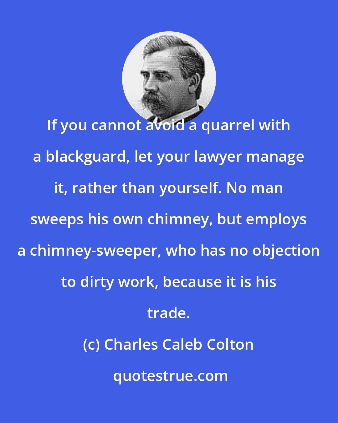 Charles Caleb Colton: If you cannot avoid a quarrel with a blackguard, let your lawyer manage it, rather than yourself. No man sweeps his own chimney, but employs a chimney-sweeper, who has no objection to dirty work, because it is his trade.