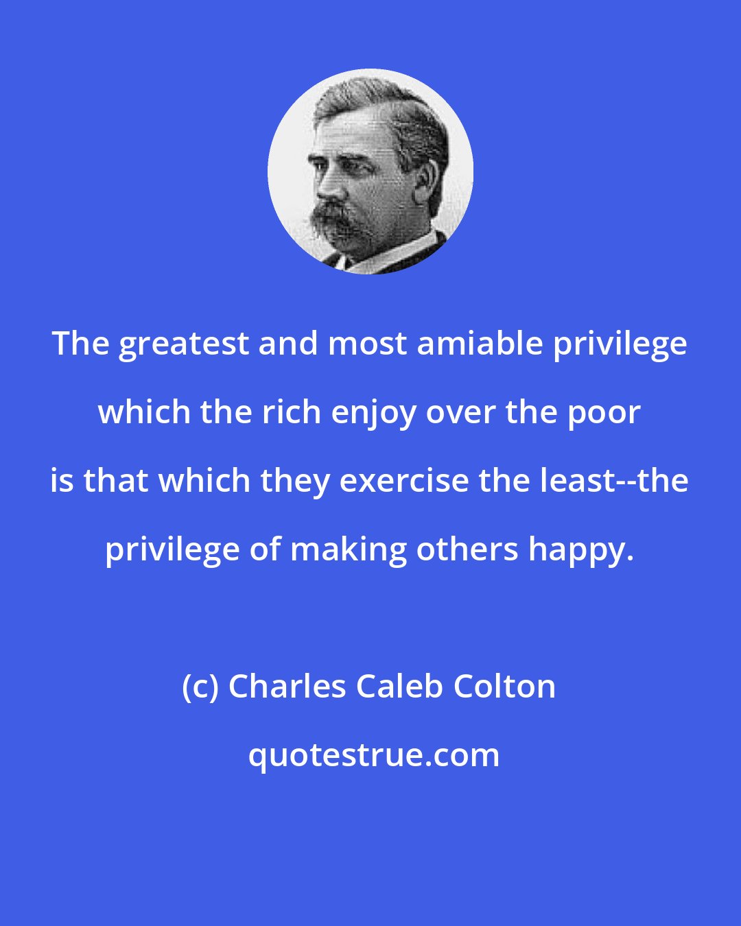 Charles Caleb Colton: The greatest and most amiable privilege which the rich enjoy over the poor is that which they exercise the least--the privilege of making others happy.