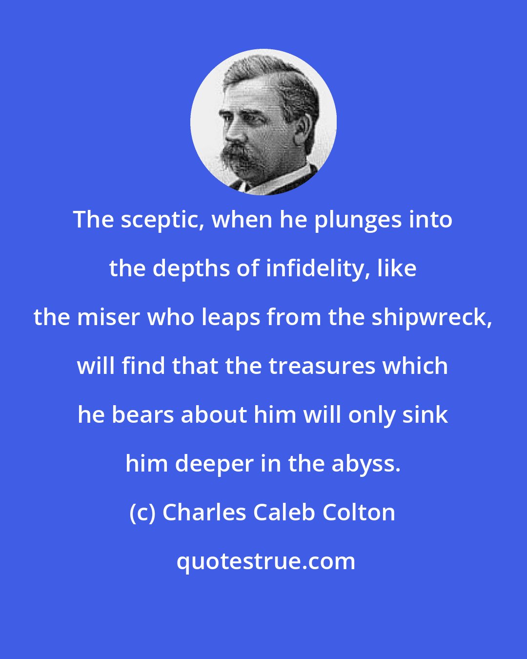 Charles Caleb Colton: The sceptic, when he plunges into the depths of infidelity, like the miser who leaps from the shipwreck, will find that the treasures which he bears about him will only sink him deeper in the abyss.