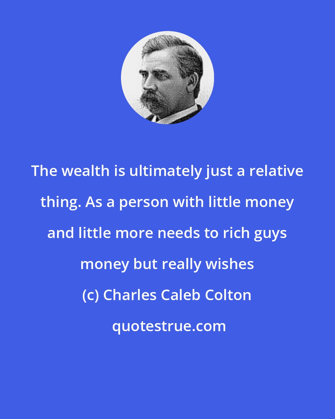 Charles Caleb Colton: The wealth is ultimately just a relative thing. As a person with little money and little more needs to rich guys money but really wishes