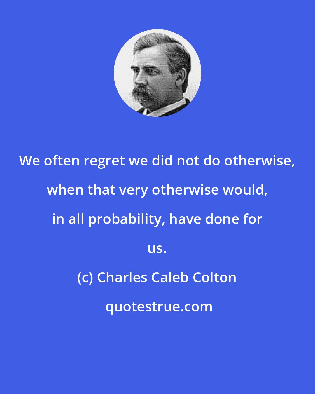 Charles Caleb Colton: We often regret we did not do otherwise, when that very otherwise would, in all probability, have done for us.