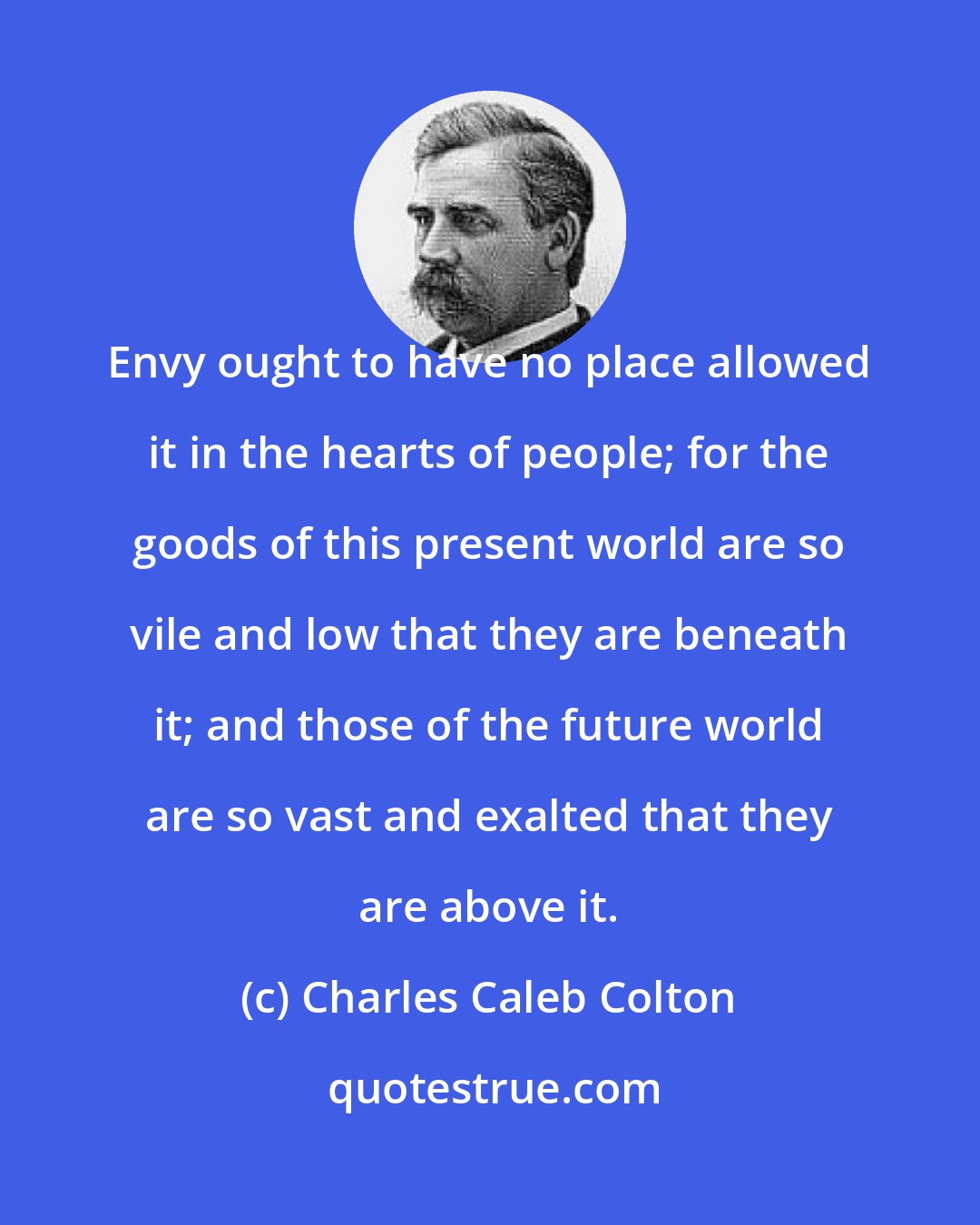 Charles Caleb Colton: Envy ought to have no place allowed it in the hearts of people; for the goods of this present world are so vile and low that they are beneath it; and those of the future world are so vast and exalted that they are above it.