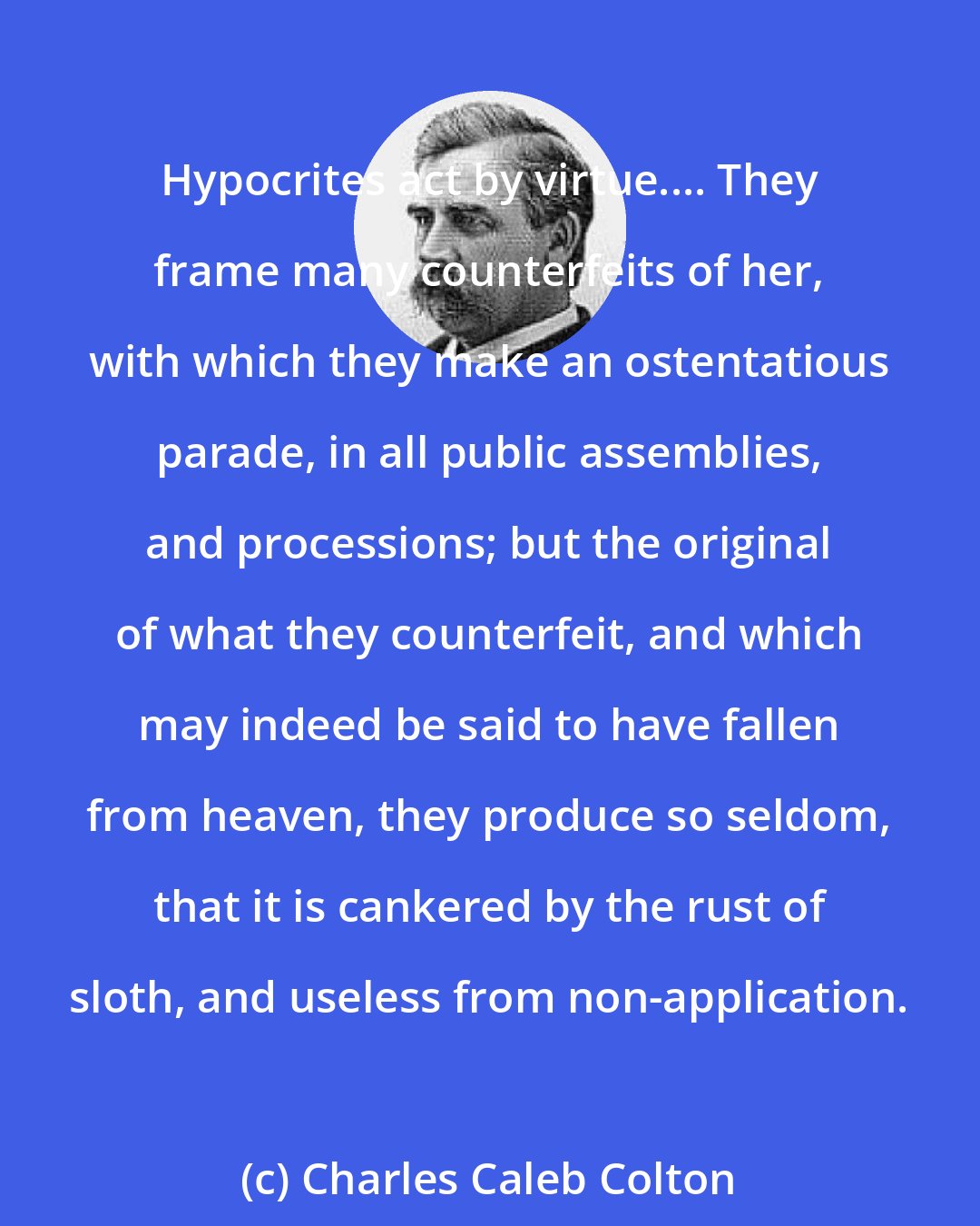 Charles Caleb Colton: Hypocrites act by virtue.... They frame many counterfeits of her, with which they make an ostentatious parade, in all public assemblies, and processions; but the original of what they counterfeit, and which may indeed be said to have fallen from heaven, they produce so seldom, that it is cankered by the rust of sloth, and useless from non-application.
