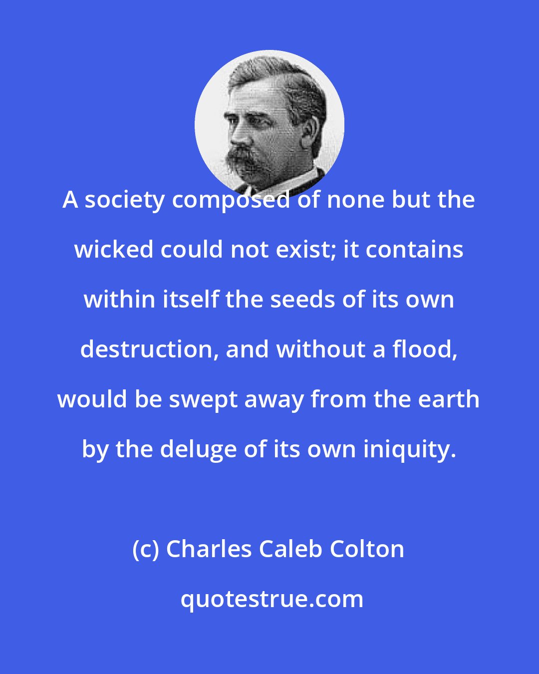 Charles Caleb Colton: A society composed of none but the wicked could not exist; it contains within itself the seeds of its own destruction, and without a flood, would be swept away from the earth by the deluge of its own iniquity.